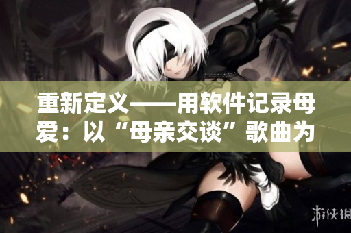 重新定义——用软件记录母爱：以“母亲交谈”歌曲为灵感的软件介绍