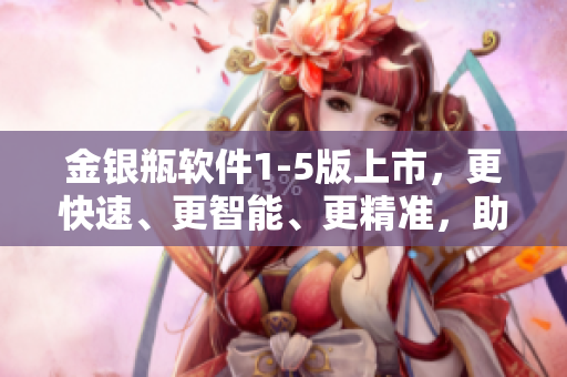 金银瓶软件1-5版上市，更快速、更智能、更精准，助力您的生意腾飞！