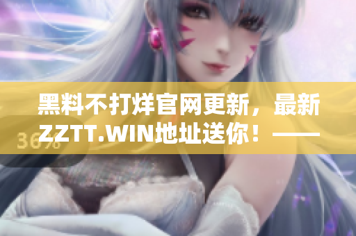 黑料不打烊官网更新，最新ZZTT.WIN地址送你！——与软件相关。