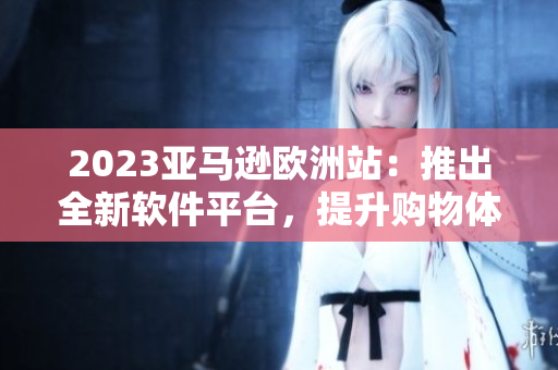 2023亚马逊欧洲站：推出全新软件平台，提升购物体验