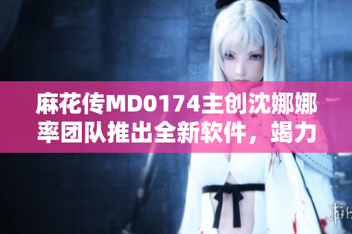 麻花传MD0174主创沈娜娜率团队推出全新软件，竭力打造更优质用户体验