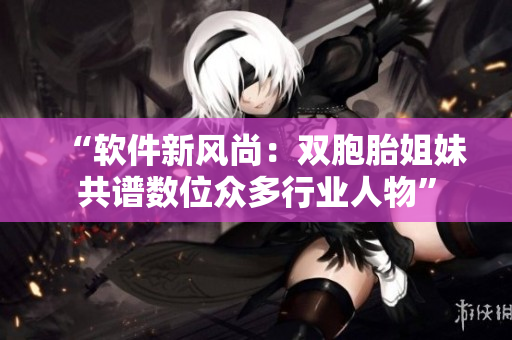 “软件新风尚：双胞胎姐妹共谱数位众多行业人物”