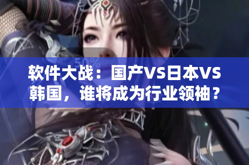 软件大战：国产VS日本VS韩国，谁将成为行业领袖？