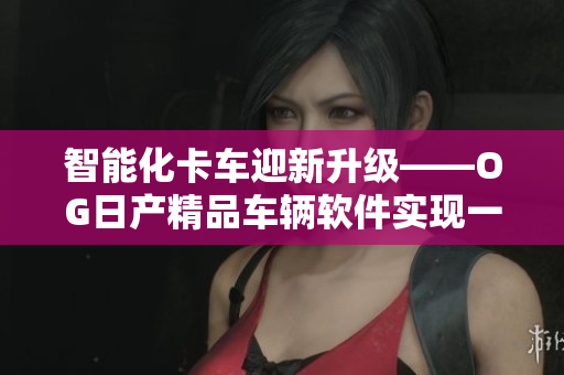 智能化卡车迎新升级——OG日产精品车辆软件实现一卡2卡3重服务