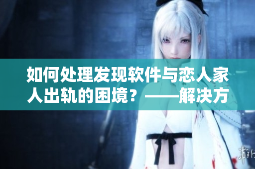 如何处理发现软件与恋人家人出轨的困境？——解决方法和建议