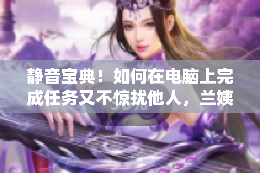 静音宝典！如何在电脑上完成任务又不惊扰他人，兰姨专属秘籍揭秘