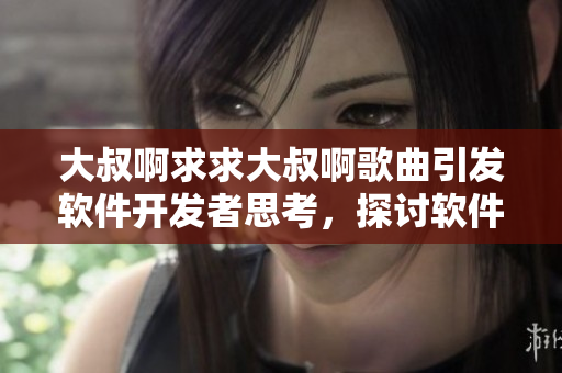 大叔啊求求大叔啊歌曲引发软件开发者思考，探讨软件用户需求的重要性！