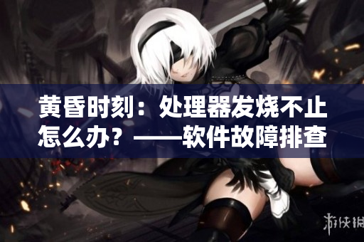 黄昏时刻：处理器发烧不止怎么办？——软件故障排查攻略