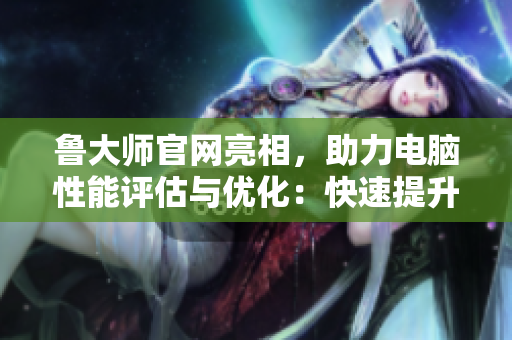 鲁大师官网亮相，助力电脑性能评估与优化：快速提升软件效能