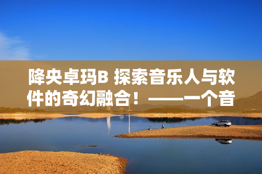 降央卓玛B 探索音乐人与软件的奇幻融合！——一个音乐软件的故事