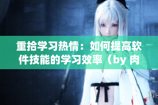 重拾学习热情：如何提高软件技能的学习效率（by 肉馅小水饺）