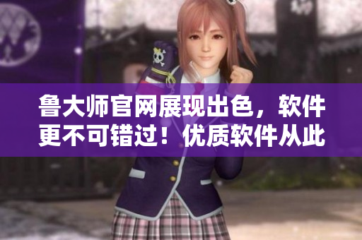 鲁大师官网展现出色，软件更不可错过！优质软件从此轻松下载！
