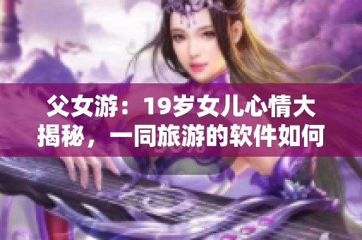 父女游：19岁女儿心情大揭秘，一同旅游的软件如何提高旅途品质？