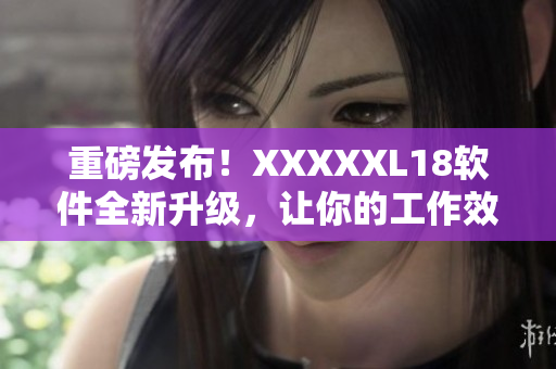 重磅发布！XXXXXL18软件全新升级，让你的工作效率翻倍