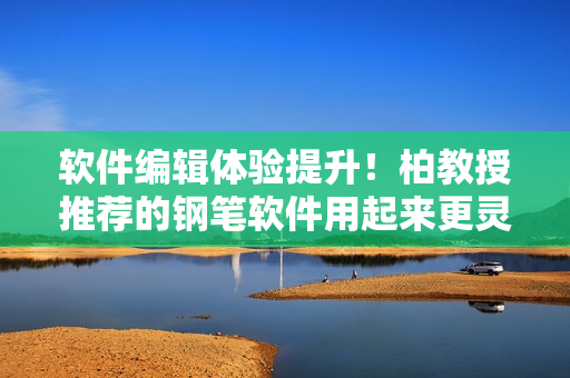 软件编辑体验提升！柏教授推荐的钢笔软件用起来更灵活