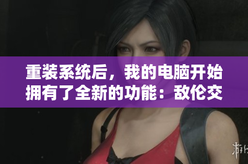 重装系统后，我的电脑开始拥有了全新的功能：敌伦交换的11种体验！