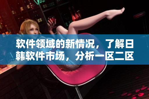 软件领域的新情况，了解日韩软件市场，分析一区二区软件市场的不同