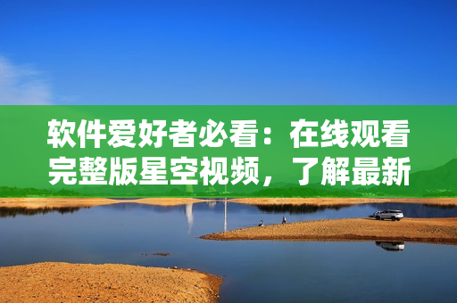 软件爱好者必看：在线观看完整版星空视频，了解最新软件技术