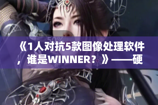 《1人对抗5款图像处理软件，谁是WINNER？》——硬核编辑黄心火龙果