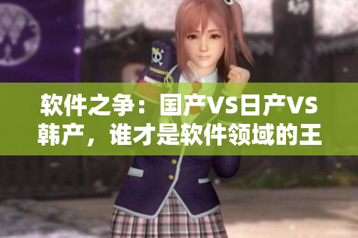 软件之争：国产VS日产VS韩产，谁才是软件领域的王者？！