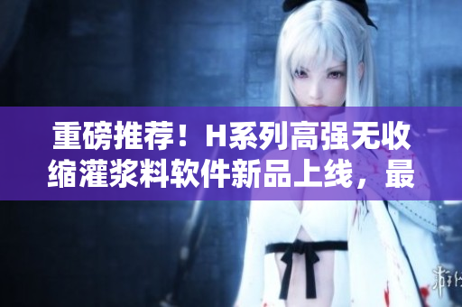 重磅推荐！H系列高强无收缩灌浆料软件新品上线，最优价格等你来抢！