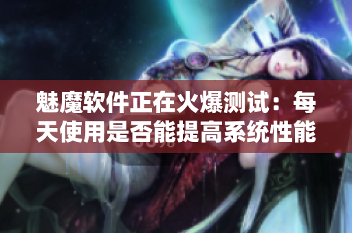 魅魔软件正在火爆测试：每天使用是否能提高系统性能？