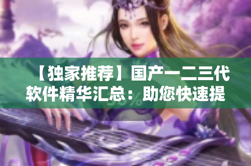 【独家推荐】国产一二三代软件精华汇总：助您快速提升工作效率！