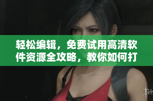 轻松编辑，免费试用高清软件资源全攻略，教你如何打造专业级作品