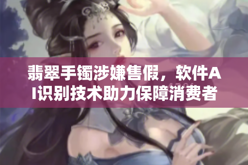翡翠手镯涉嫌售假，软件AI识别技术助力保障消费者权益