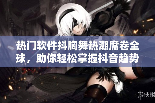 热门软件抖胸舞热潮席卷全球，助你轻松掌握抖音趋势！