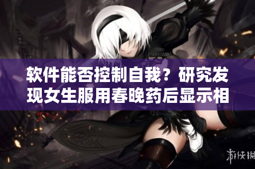 软件能否控制自我？研究发现女生服用春晚药后显示相关效应