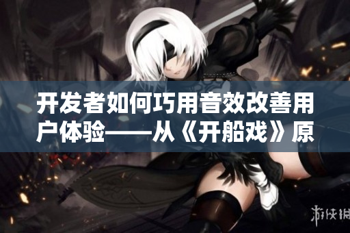 开发者如何巧用音效改善用户体验——从《开船戏》原声探讨软件音效设计
