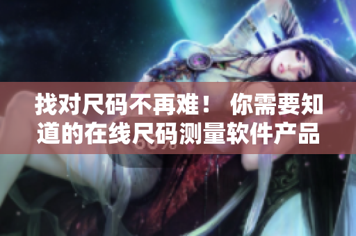 找对尺码不再难！ 你需要知道的在线尺码测量软件产品汇总