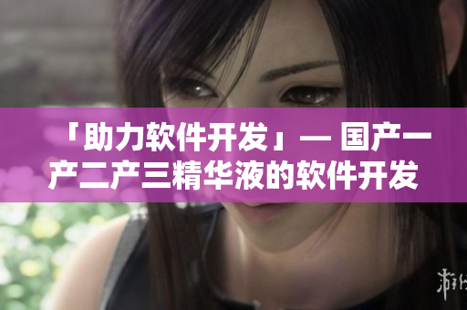 「助力软件开发」— 国产一产二产三精华液的软件开发应用探索