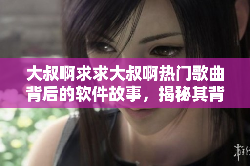 大叔啊求求大叔啊热门歌曲背后的软件故事，揭秘其背后的创新工具与技术驱动！