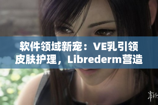 软件领域新宠：VE乳引领皮肤护理，Librederm营造美好肌肤