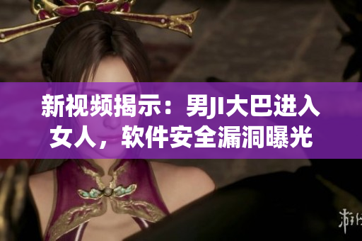 新视频揭示：男JI大巴进入女人，软件安全漏洞曝光