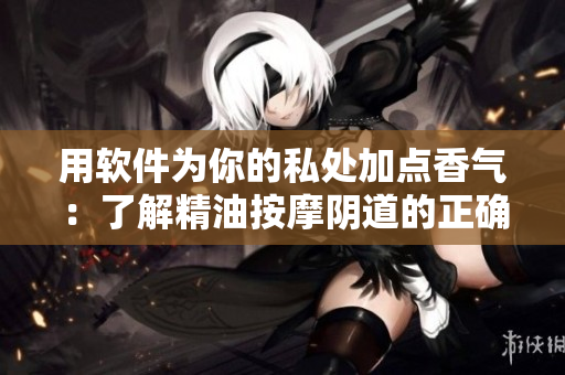 用软件为你的私处加点香气：了解精油按摩阴道的正确使用方法