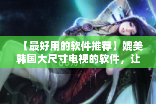 【最好用的软件推荐】媲美韩国大尺寸电视的软件，让你的生活更丰富多彩！