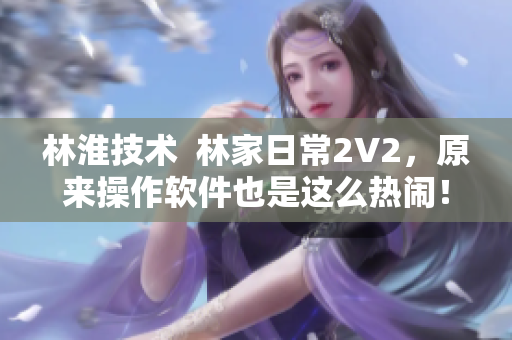 林淮技术  林家日常2V2，原来操作软件也是这么热闹！
