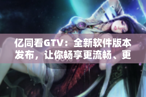 亿同看GTV：全新软件版本发布，让你畅享更流畅、更便捷的观影体验！