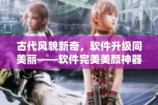 古代风貌新奇，软件升级同美丽——软件完美美颜神器，古风照片秒变仙女