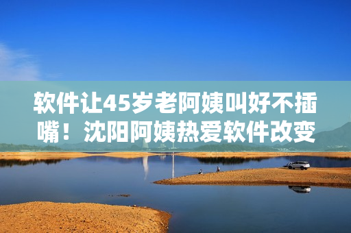 软件让45岁老阿姨叫好不插嘴！沈阳阿姨热爱软件改变生活