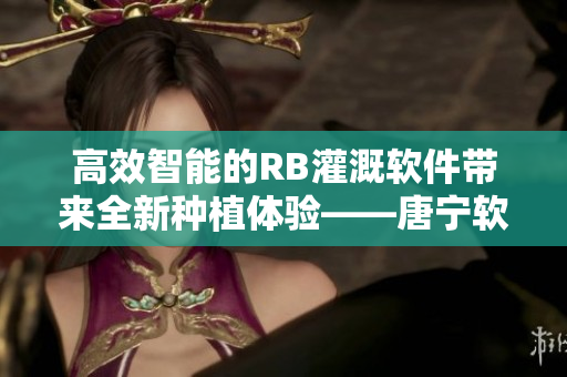 高效智能的RB灌溉软件带来全新种植体验——唐宁软件界的领先者