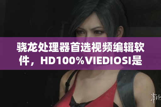 骁龙处理器首选视频编辑软件，HD100%VIEDIOSI是您最佳选择！