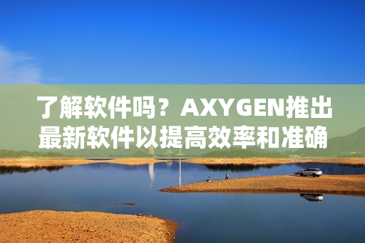 了解软件吗？AXYGEN推出最新软件以提高效率和准确性