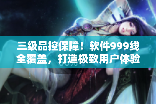 三级品控保障！软件999线全覆盖，打造极致用户体验