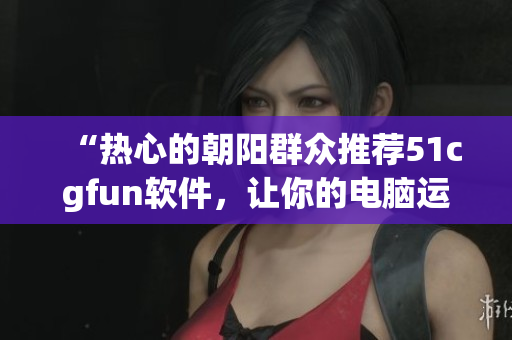 “热心的朝阳群众推荐51cgfun软件，让你的电脑运行更加高效！”