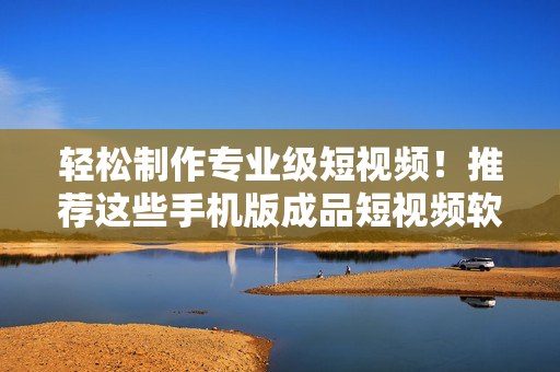 轻松制作专业级短视频！推荐这些手机版成品短视频软件大全