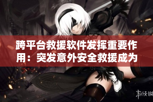 跨平台救援软件发挥重要作用：突发意外安全救援成为亮点！